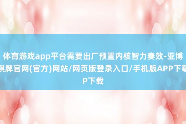 体育游戏app平台需要出厂预置内核智力奏效-亚博棋牌官网(官方)网站/网页版登录入口/手机版APP下载