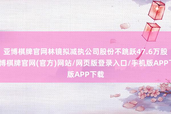 亚博棋牌官网林镜拟减执公司股份不跳跃47.6万股-亚博棋牌官网(官方)网站/网页版登录入口/手机版APP下载