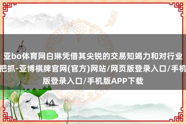 亚bo体育网白琳凭借其尖锐的交易知竭力和对行业趋势的精确把抓-亚博棋牌官网(官方)网站/网页版登录入口/手机版APP下载