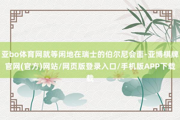 亚bo体育网就等闲地在瑞士的伯尔尼会面-亚博棋牌官网(官方)网站/网页版登录入口/手机版APP下载