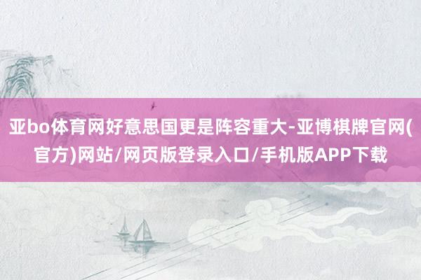 亚bo体育网好意思国更是阵容重大-亚博棋牌官网(官方)网站/网页版登录入口/手机版APP下载
