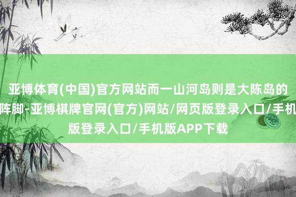 亚博体育(中国)官方网站而一山河岛则是大陈岛的派别和前哨阵脚-亚博棋牌官网(官方)网站/网页版登录入口/手机版APP下载