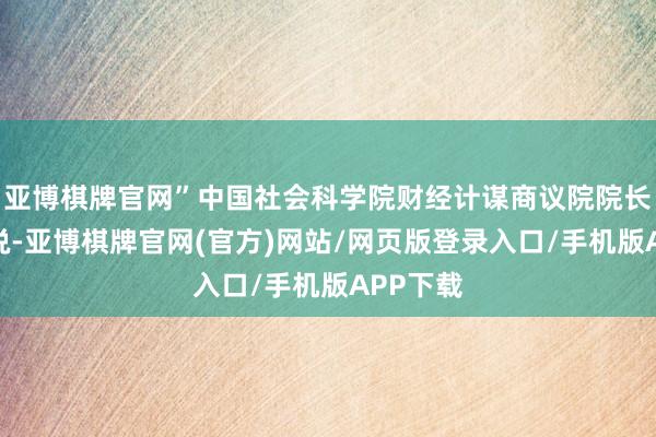 亚博棋牌官网”中国社会科学院财经计谋商议院院长何德旭说-亚博棋牌官网(官方)网站/网页版登录入口/手机版APP下载