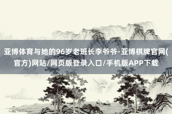 亚博体育与她的96岁老班长李爷爷-亚博棋牌官网(官方)网站/网页版登录入口/手机版APP下载