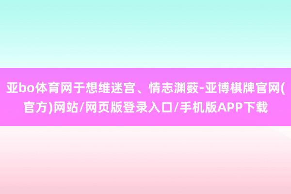 亚bo体育网于想维迷宫、情志渊薮-亚博棋牌官网(官方)网站/网页版登录入口/手机版APP下载