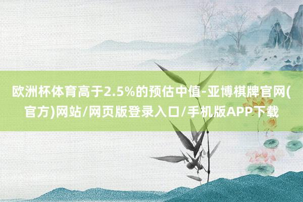 欧洲杯体育高于2.5%的预估中值-亚博棋牌官网(官方)网站/网页版登录入口/手机版APP下载
