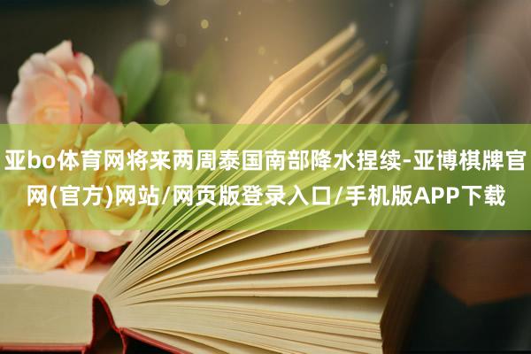 亚bo体育网将来两周泰国南部降水捏续-亚博棋牌官网(官方)网站/网页版登录入口/手机版APP下载