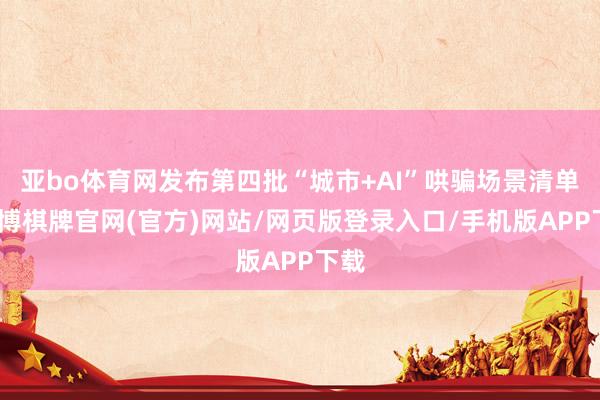 亚bo体育网发布第四批“城市+AI”哄骗场景清单-亚博棋牌官网(官方)网站/网页版登录入口/手机版APP下载