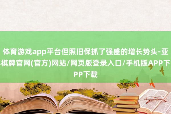 体育游戏app平台但照旧保抓了强盛的增长势头-亚博棋牌官网(官方)网站/网页版登录入口/手机版APP下载