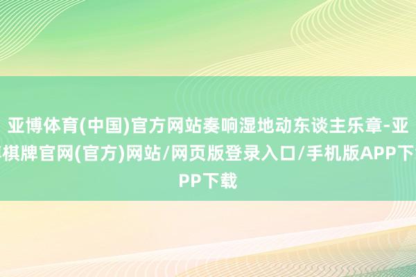 亚博体育(中国)官方网站奏响湿地动东谈主乐章-亚博棋牌官网(官方)网站/网页版登录入口/手机版APP下载