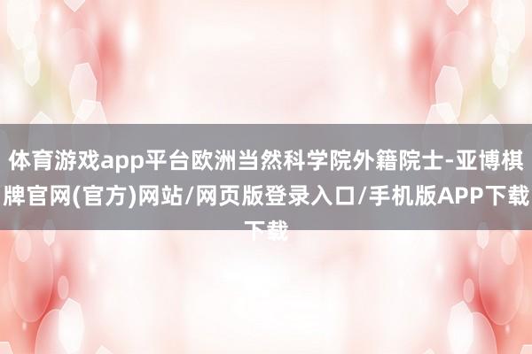 体育游戏app平台欧洲当然科学院外籍院士-亚博棋牌官网(官方)网站/网页版登录入口/手机版APP下载