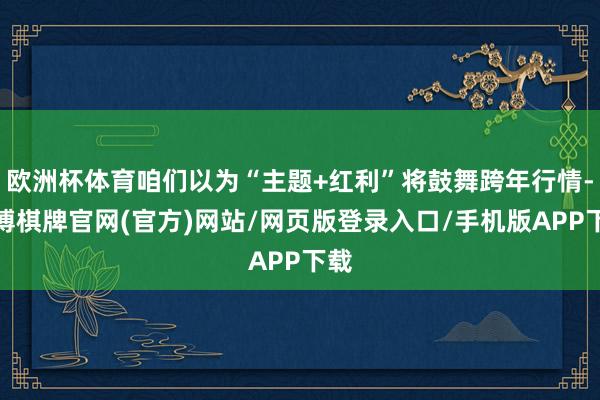欧洲杯体育咱们以为“主题+红利”将鼓舞跨年行情-亚博棋牌官网(官方)网站/网页版登录入口/手机版APP下载