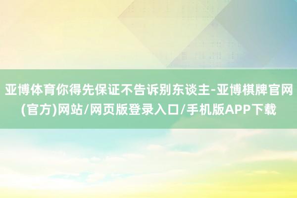 亚博体育你得先保证不告诉别东谈主-亚博棋牌官网(官方)网站/网页版登录入口/手机版APP下载