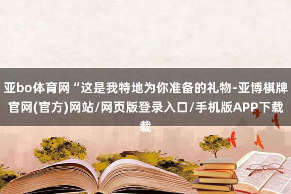 亚bo体育网“这是我特地为你准备的礼物-亚博棋牌官网(官方)网站/网页版登录入口/手机版APP下载
