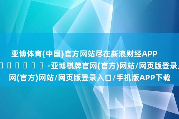 亚博体育(中国)官方网站尽在新浪财经APP            													-亚博棋牌官网(官方)网站/网页版登录入口/手机版APP下载