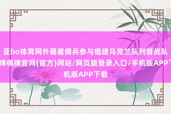 亚bo体育网外籍雇佣兵参与组建乌克兰队列督战队-亚博棋牌官网(官方)网站/网页版登录入口/手机版APP下载
