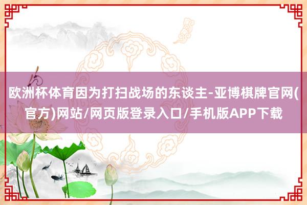 欧洲杯体育因为打扫战场的东谈主-亚博棋牌官网(官方)网站/网页版登录入口/手机版APP下载