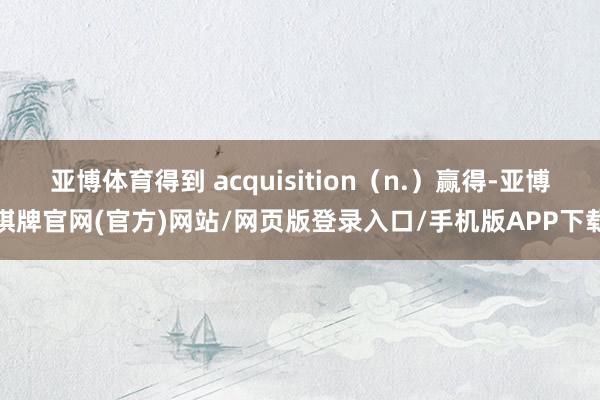 亚博体育得到 acquisition（n.）赢得-亚博棋牌官网(官方)网站/网页版登录入口/手机版APP下载