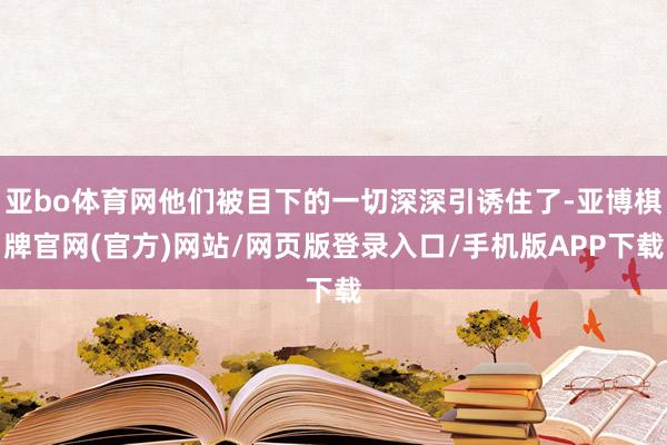 亚bo体育网他们被目下的一切深深引诱住了-亚博棋牌官网(官方)网站/网页版登录入口/手机版APP下载