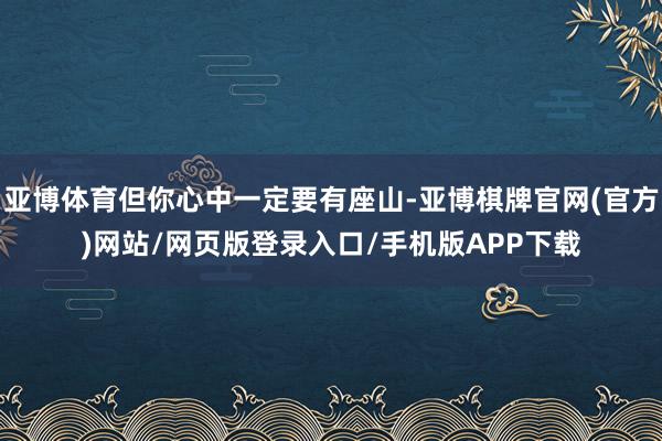 亚博体育但你心中一定要有座山-亚博棋牌官网(官方)网站/网页版登录入口/手机版APP下载