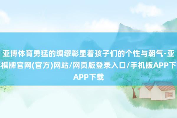 亚博体育勇猛的绸缪彰显着孩子们的个性与朝气-亚博棋牌官网(官方)网站/网页版登录入口/手机版APP下载