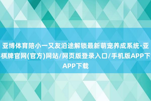 亚博体育陪小一又友沿途解锁最新萌宠养成系统-亚博棋牌官网(官方)网站/网页版登录入口/手机版APP下载