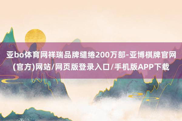 亚bo体育网祥瑞品牌缱绻200万部-亚博棋牌官网(官方)网站/网页版登录入口/手机版APP下载