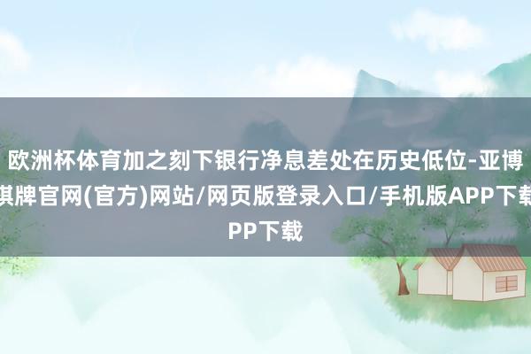 欧洲杯体育加之刻下银行净息差处在历史低位-亚博棋牌官网(官方)网站/网页版登录入口/手机版APP下载