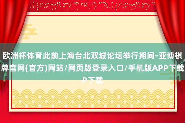 欧洲杯体育此前上海台北双城论坛举行期间-亚博棋牌官网(官方)网站/网页版登录入口/手机版APP下载