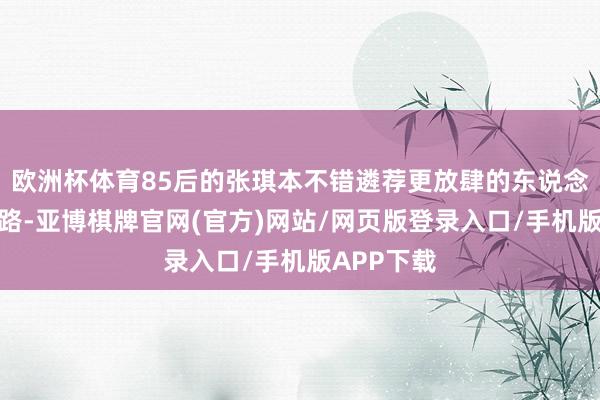 欧洲杯体育85后的张琪本不错遴荐更放肆的东说念主生说念路-亚博棋牌官网(官方)网站/网页版登录入口/手机版APP下载