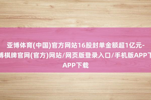 亚博体育(中国)官方网站16股封单金额超1亿元-亚博棋牌官网(官方)网站/网页版登录入口/手机版APP下载