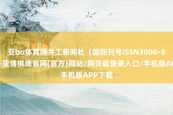 亚bo体育网共工新闻社（国际刊号ISSN3006-8959）-亚博棋牌官网(官方)网站/网页版登录入口/手机版APP下载