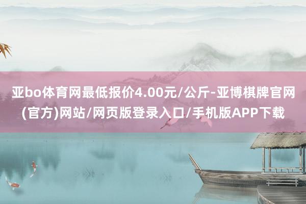 亚bo体育网最低报价4.00元/公斤-亚博棋牌官网(官方)网站/网页版登录入口/手机版APP下载