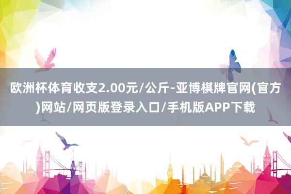 欧洲杯体育收支2.00元/公斤-亚博棋牌官网(官方)网站/网页版登录入口/手机版APP下载