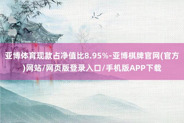 亚博体育现款占净值比8.95%-亚博棋牌官网(官方)网站/网页版登录入口/手机版APP下载