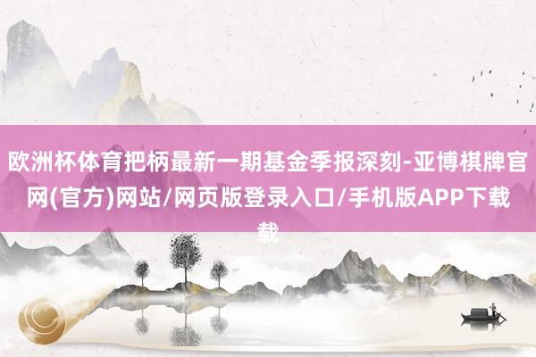 欧洲杯体育把柄最新一期基金季报深刻-亚博棋牌官网(官方)网站/网页版登录入口/手机版APP下载