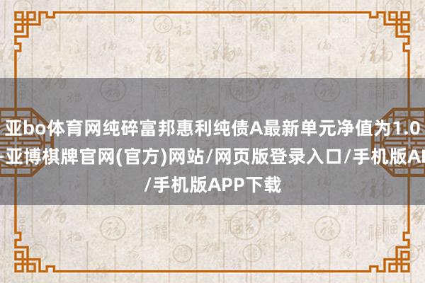亚bo体育网纯碎富邦惠利纯债A最新单元净值为1.0261元-亚博棋牌官网(官方)网站/网页版登录入口/手机版APP下载