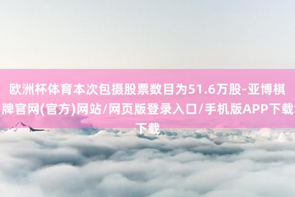 欧洲杯体育本次包摄股票数目为51.6万股-亚博棋牌官网(官方)网站/网页版登录入口/手机版APP下载
