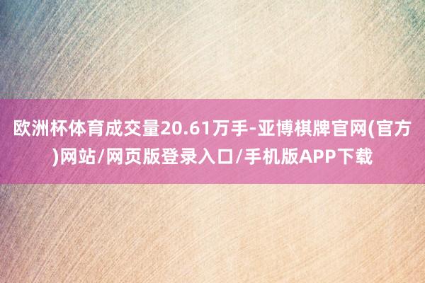 欧洲杯体育成交量20.61万手-亚博棋牌官网(官方)网站/网页版登录入口/手机版APP下载