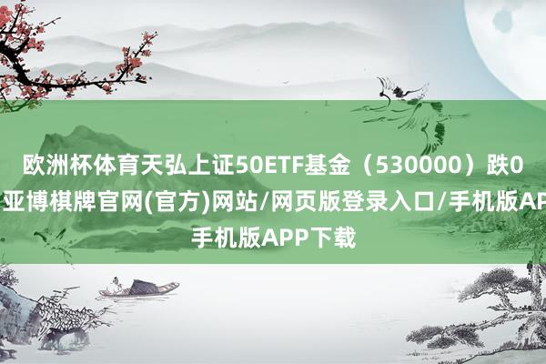 欧洲杯体育天弘上证50ETF基金（530000）跌0.43%-亚博棋牌官网(官方)网站/网页版登录入口/手机版APP下载