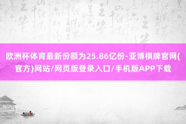 欧洲杯体育最新份额为25.86亿份-亚博棋牌官网(官方)网站/网页版登录入口/手机版APP下载