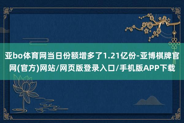 亚bo体育网当日份额增多了1.21亿份-亚博棋牌官网(官方)网站/网页版登录入口/手机版APP下载