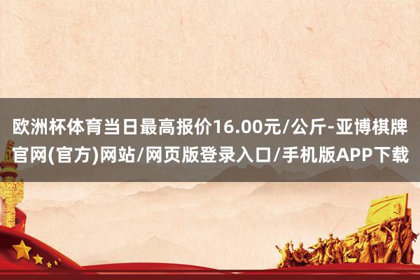 欧洲杯体育当日最高报价16.00元/公斤-亚博棋牌官网(官方)网站/网页版登录入口/手机版APP下载