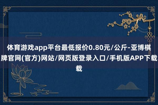 体育游戏app平台最低报价0.80元/公斤-亚博棋牌官网(官方)网站/网页版登录入口/手机版APP下载