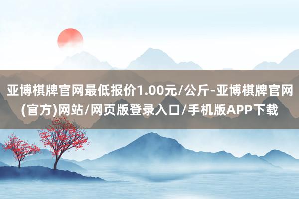 亚博棋牌官网最低报价1.00元/公斤-亚博棋牌官网(官方)网站/网页版登录入口/手机版APP下载