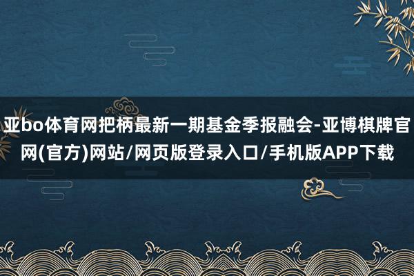 亚bo体育网把柄最新一期基金季报融会-亚博棋牌官网(官方)网站/网页版登录入口/手机版APP下载