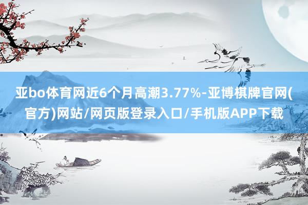 亚bo体育网近6个月高潮3.77%-亚博棋牌官网(官方)网站/网页版登录入口/手机版APP下载