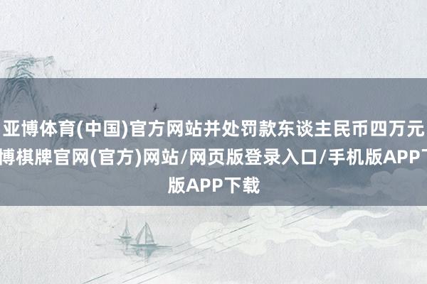 亚博体育(中国)官方网站并处罚款东谈主民币四万元-亚博棋牌官网(官方)网站/网页版登录入口/手机版APP下载