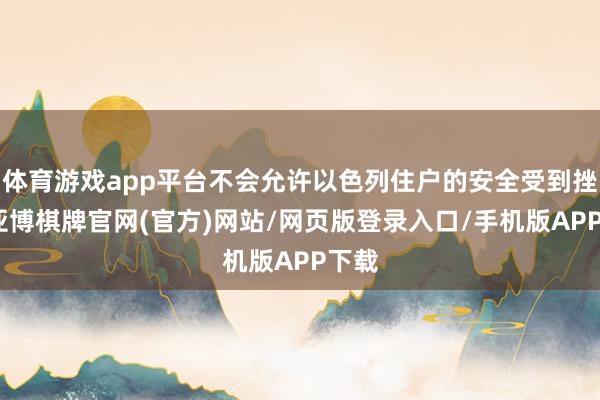 体育游戏app平台不会允许以色列住户的安全受到挫伤-亚博棋牌官网(官方)网站/网页版登录入口/手机版APP下载