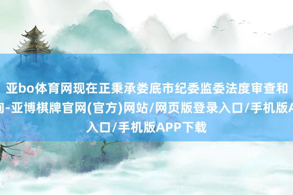 亚bo体育网现在正秉承娄底市纪委监委法度审查和监察探询-亚博棋牌官网(官方)网站/网页版登录入口/手机版APP下载